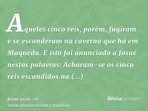 Aqueles cinco reis, porém, fugiram e se esconderam na caverna que há em Maqueda.E isto foi anunciado a Josué nestas palavras: Acharam-se os cinco reis escondido