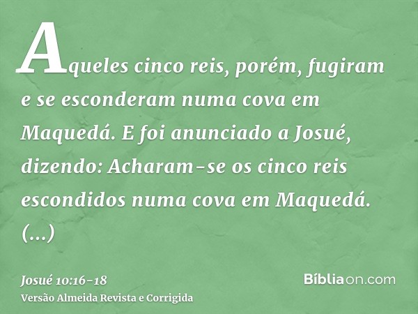 Aqueles cinco reis, porém, fugiram e se esconderam numa cova em Maquedá.E foi anunciado a Josué, dizendo: Acharam-se os cinco reis escondidos numa cova em Maque