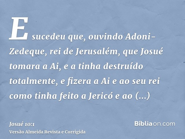 E sucedeu que, ouvindo Adoni-Zedeque, rei de Jerusalém, que Josué tomara a Ai, e a tinha destruído totalmente, e fizera a Ai e ao seu rei como tinha feito a Jer