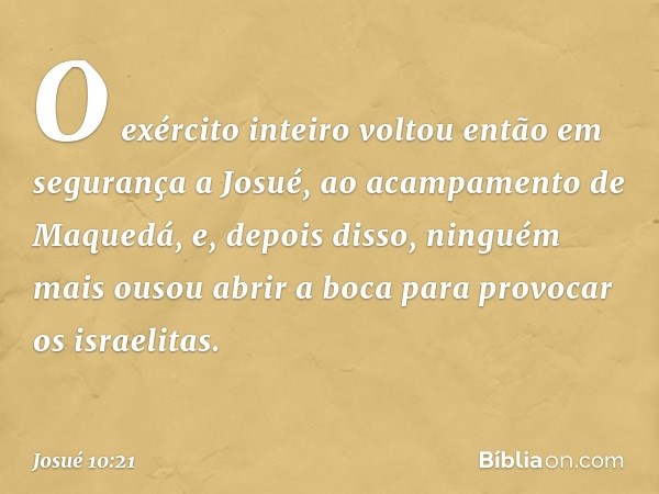 O exército inteiro voltou então em segurança a Josué, ao acampamento de Maquedá, e, depois disso, ninguém mais ousou abrir a boca para provocar os israelitas. -