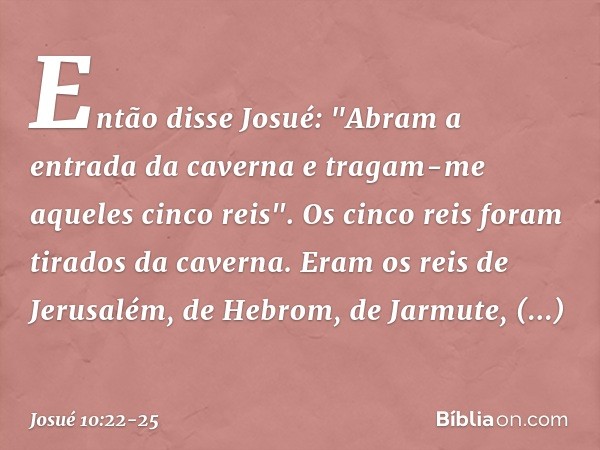 Então disse Josué: "Abram a entrada da caverna e tragam-me aqueles cinco reis". Os cinco reis foram tirados da caverna. Eram os reis de Jerusalém, de Hebrom, de