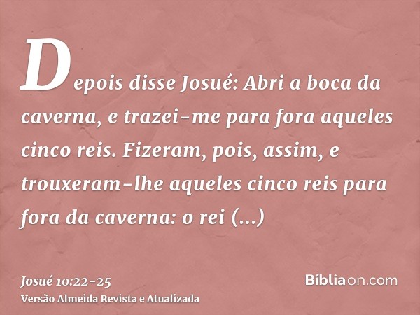 Depois disse Josué: Abri a boca da caverna, e trazei-me para fora aqueles cinco reis.Fizeram, pois, assim, e trouxeram-lhe aqueles cinco reis para fora da caver