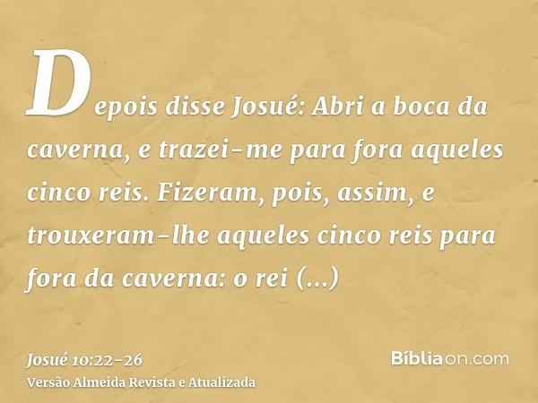 Depois disse Josué: Abri a boca da caverna, e trazei-me para fora aqueles cinco reis.Fizeram, pois, assim, e trouxeram-lhe aqueles cinco reis para fora da caver