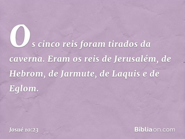 Os cinco reis foram tirados da caverna. Eram os reis de Jerusalém, de Hebrom, de Jarmute, de Laquis e de Eglom. -- Josué 10:23