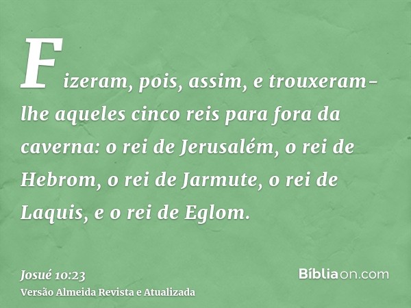 Fizeram, pois, assim, e trouxeram-lhe aqueles cinco reis para fora da caverna: o rei de Jerusalém, o rei de Hebrom, o rei de Jarmute, o rei de Laquis, e o rei d