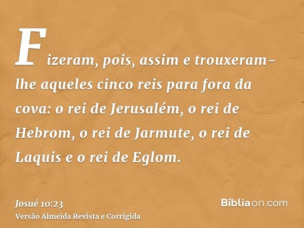 Fizeram, pois, assim e trouxeram-lhe aqueles cinco reis para fora da cova: o rei de Jerusalém, o rei de Hebrom, o rei de Jarmute, o rei de Laquis e o rei de Egl