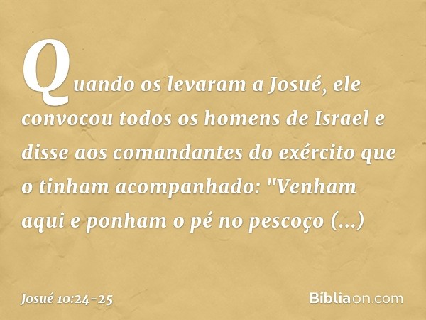 Quando os levaram a Josué, ele convocou todos os homens de Israel e disse aos comandantes do exército que o tinham acom­panhado: "Venham aqui e ponham o pé no p