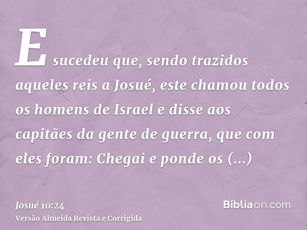 E sucedeu que, sendo trazidos aqueles reis a Josué, este chamou todos os homens de Israel e disse aos capitães da gente de guerra, que com eles foram: Chegai e 