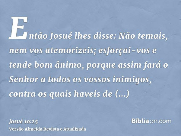 Então Josué lhes disse: Não temais, nem vos atemorizeis; esforçai-vos e tende bom ânimo, porque assim fará o Senhor a todos os vossos inimigos, contra os quais 