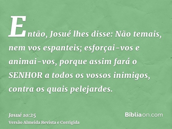 Então, Josué lhes disse: Não temais, nem vos espanteis; esforçai-vos e animai-vos, porque assim fará o SENHOR a todos os vossos inimigos, contra os quais peleja