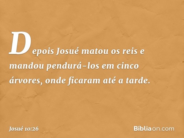 Depois Josué matou os reis e mandou pendurá-los em cinco árvores, onde ficaram até a tarde. -- Josué 10:26