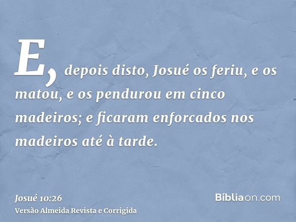 E, depois disto, Josué os feriu, e os matou, e os pendurou em cinco madeiros; e ficaram enforcados nos madeiros até à tarde.