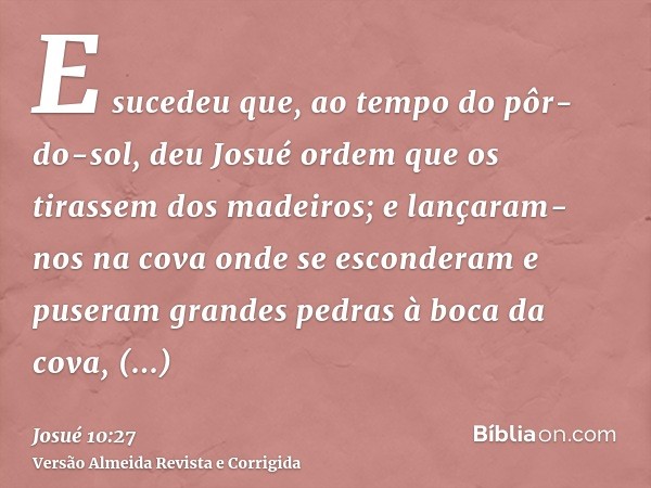E sucedeu que, ao tempo do pôr-do-sol, deu Josué ordem que os tirassem dos madeiros; e lançaram-nos na cova onde se esconderam e puseram grandes pedras à boca d