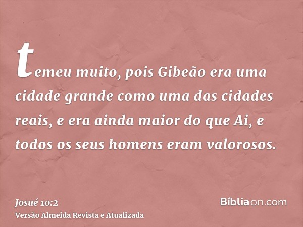 temeu muito, pois Gibeão era uma cidade grande como uma das cidades reais, e era ainda maior do que Ai, e todos os seus homens eram valorosos.