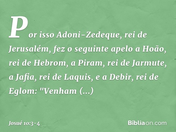 Por isso Adoni-Zedeque, rei de Jerusalém, fez o seguinte apelo a Hoão, rei de Hebrom, a Piram, rei de Jarmute, a Jafia, rei de Laquis, e a Debir, rei de Eglom: 