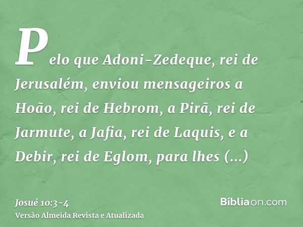 Pelo que Adoni-Zedeque, rei de Jerusalém, enviou mensageiros a Hoão, rei de Hebrom, a Pirã, rei de Jarmute, a Jafia, rei de Laquis, e a Debir, rei de Eglom, par