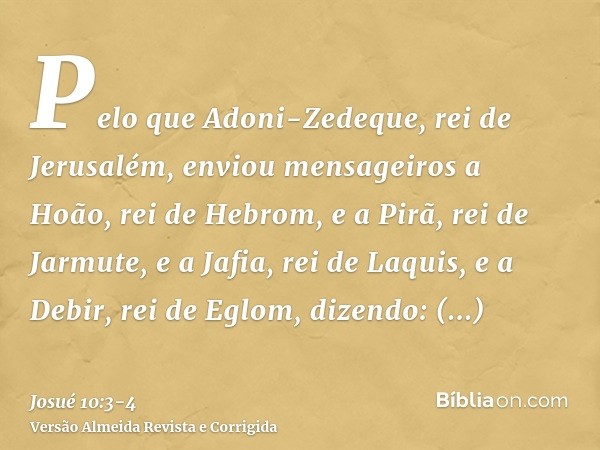 Pelo que Adoni-Zedeque, rei de Jerusalém, enviou mensageiros a Hoão, rei de Hebrom, e a Pirã, rei de Jarmute, e a Jafia, rei de Laquis, e a Debir, rei de Eglom,