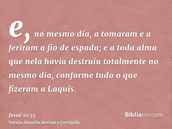e, no mesmo dia, a tomaram e a feriram a fio de espada; e a toda alma que nela havia destruiu totalmente no mesmo dia, conforme tudo o que fizeram a Laquis.