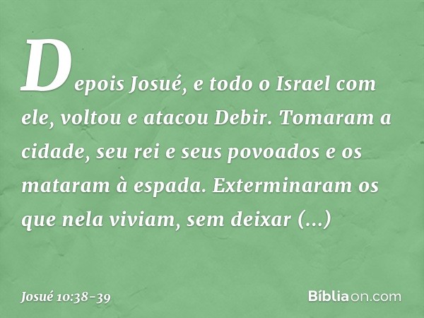 Depois Josué, e todo o Israel com ele, voltou e atacou Debir. Tomaram a cidade, seu rei e seus povoados e os mataram à espada. Exterminaram os que nela viviam, 