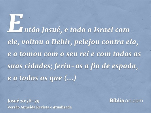 Então Josué, e todo o Israel com ele, voltou a Debir, pelejou contra ela,e a tomou com o seu rei e com todas as suas cidades; feriu-as a fio de espada, e a todo