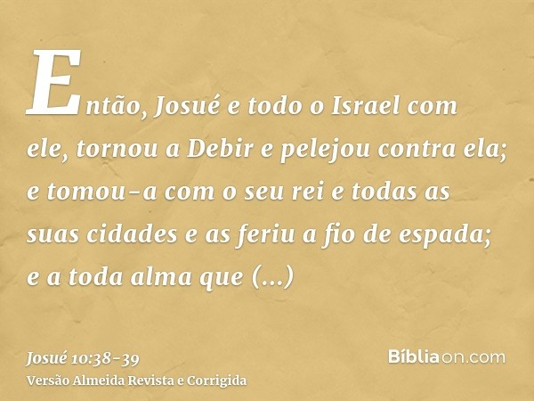 Então, Josué e todo o Israel com ele, tornou a Debir e pelejou contra ela;e tomou-a com o seu rei e todas as suas cidades e as feriu a fio de espada; e a toda a