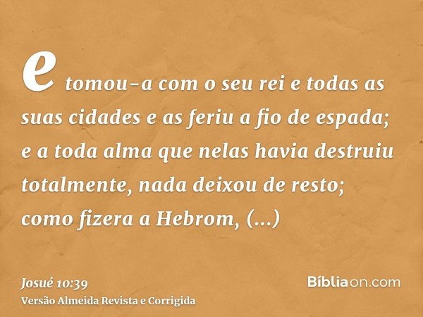e tomou-a com o seu rei e todas as suas cidades e as feriu a fio de espada; e a toda alma que nelas havia destruiu totalmente, nada deixou de resto; como fizera