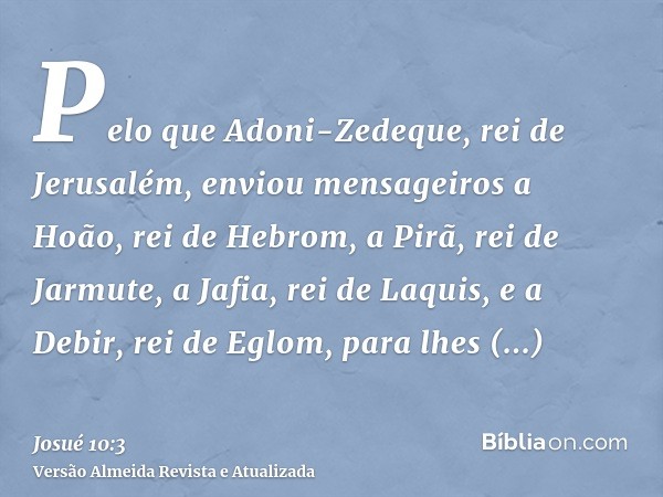 Pelo que Adoni-Zedeque, rei de Jerusalém, enviou mensageiros a Hoão, rei de Hebrom, a Pirã, rei de Jarmute, a Jafia, rei de Laquis, e a Debir, rei de Eglom, par