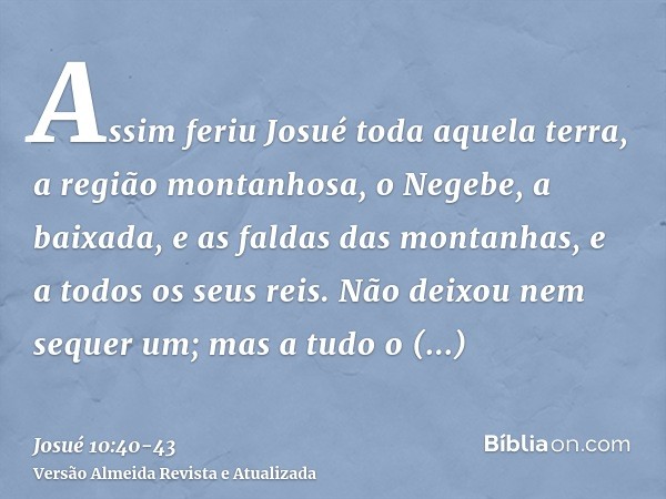 Assim feriu Josué toda aquela terra, a região montanhosa, o Negebe, a baixada, e as faldas das montanhas, e a todos os seus reis. Não deixou nem sequer um; mas 