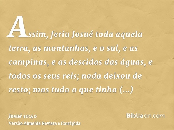 Assim, feriu Josué toda aquela terra, as montanhas, e o sul, e as campinas, e as descidas das águas, e todos os seus reis; nada deixou de resto; mas tudo o que 