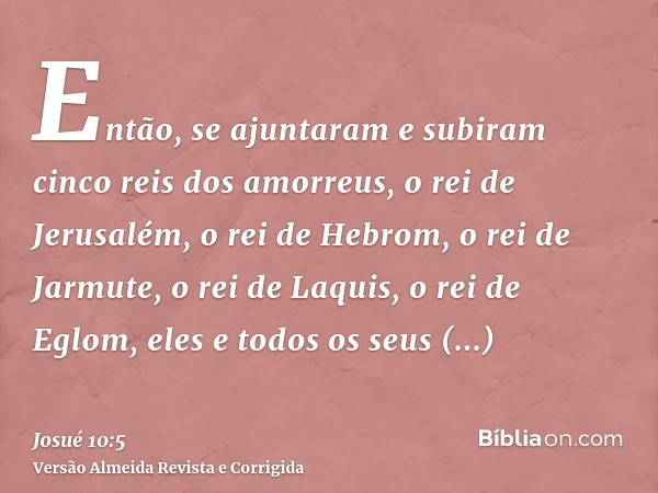 Então, se ajuntaram e subiram cinco reis dos amorreus, o rei de Jerusalém, o rei de Hebrom, o rei de Jarmute, o rei de Laquis, o rei de Eglom, eles e todos os s