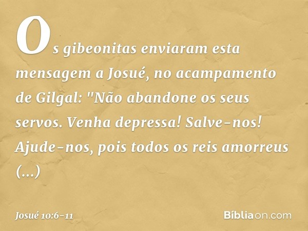 Os gibeonitas enviaram esta mensagem a Josué, no acampamento de Gilgal: "Não abandone os seus servos. Venha depressa! Salve-nos! Ajude-nos, pois todos os reis a