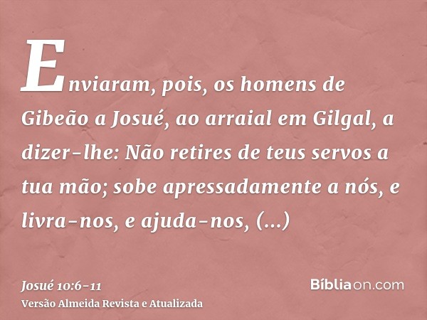 Enviaram, pois, os homens de Gibeão a Josué, ao arraial em Gilgal, a dizer-lhe: Não retires de teus servos a tua mão; sobe apressadamente a nós, e livra-nos, e 