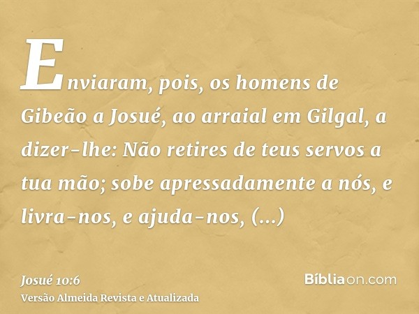 Enviaram, pois, os homens de Gibeão a Josué, ao arraial em Gilgal, a dizer-lhe: Não retires de teus servos a tua mão; sobe apressadamente a nós, e livra-nos, e 