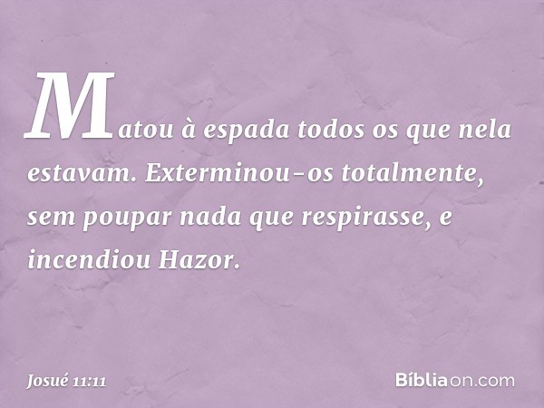 Matou à espada todos os que nela estavam. Exterminou-os totalmente, sem poupar nada que respirasse, e incendiou Hazor. -- Josué 11:11