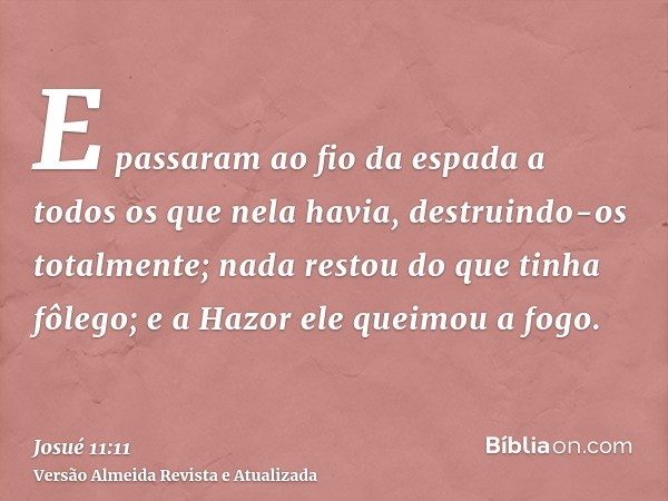 E passaram ao fio da espada a todos os que nela havia, destruindo-os totalmente; nada restou do que tinha fôlego; e a Hazor ele queimou a fogo.