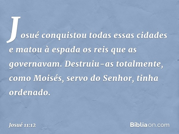 Josué conquistou todas essas cidades e matou à espada os reis que as governavam. Destruiu-as totalmente, como Moisés, servo do Senhor, tinha ordenado. -- Josué 