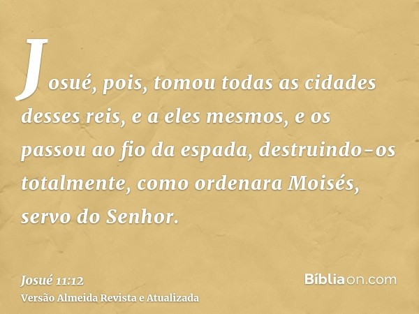 Josué, pois, tomou todas as cidades desses reis, e a eles mesmos, e os passou ao fio da espada, destruindo-os totalmente, como ordenara Moisés, servo do Senhor.