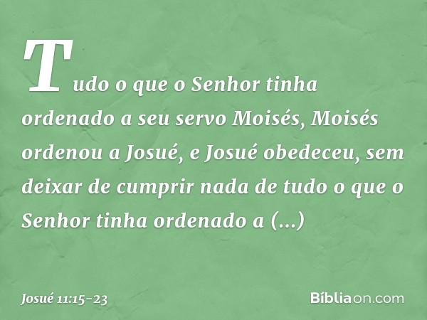 Tudo o que o Senhor tinha ordenado a seu servo Moisés, Moisés ordenou a Josué, e Josué obedeceu, sem deixar de cumprir nada de tudo o que o Senhor tinha ordenad