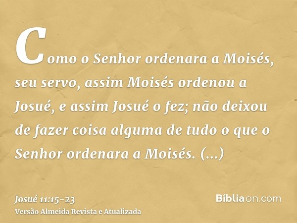 Como o Senhor ordenara a Moisés, seu servo, assim Moisés ordenou a Josué, e assim Josué o fez; não deixou de fazer coisa alguma de tudo o que o Senhor ordenara 