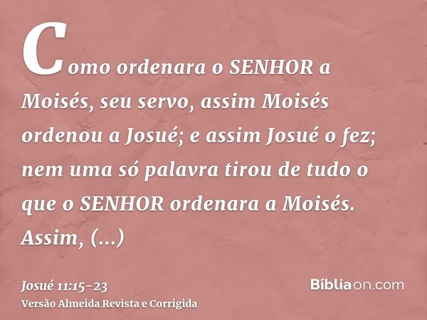 Como ordenara o SENHOR a Moisés, seu servo, assim Moisés ordenou a Josué; e assim Josué o fez; nem uma só palavra tirou de tudo o que o SENHOR ordenara a Moisés