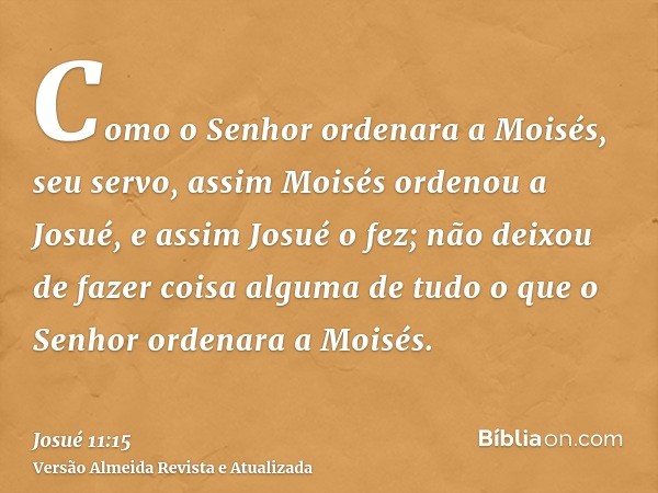 Como o Senhor ordenara a Moisés, seu servo, assim Moisés ordenou a Josué, e assim Josué o fez; não deixou de fazer coisa alguma de tudo o que o Senhor ordenara 