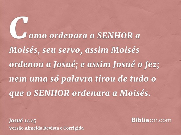 Como ordenara o SENHOR a Moisés, seu servo, assim Moisés ordenou a Josué; e assim Josué o fez; nem uma só palavra tirou de tudo o que o SENHOR ordenara a Moisés