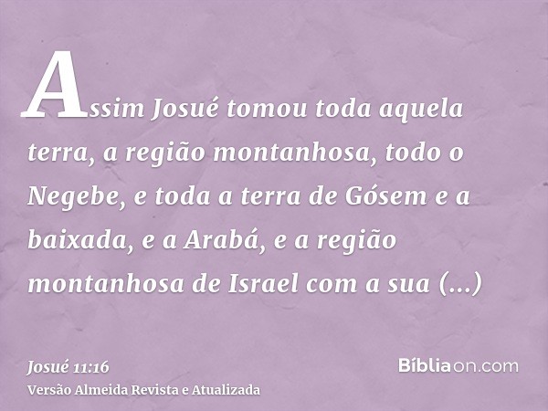 Assim Josué tomou toda aquela terra, a região montanhosa, todo o Negebe, e toda a terra de Gósem e a baixada, e a Arabá, e a região montanhosa de Israel com a s