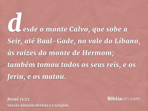 desde o monte Calvo, que sobe a Seir, até Baal-Gade, no vale do Líbano, às raízes do monte de Hermom; também tomou todos os seus reis, e os feriu, e os matou.