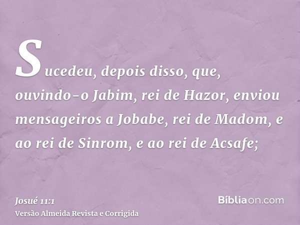 Sucedeu, depois disso, que, ouvindo-o Jabim, rei de Hazor, enviou mensageiros a Jobabe, rei de Madom, e ao rei de Sinrom, e ao rei de Acsafe;