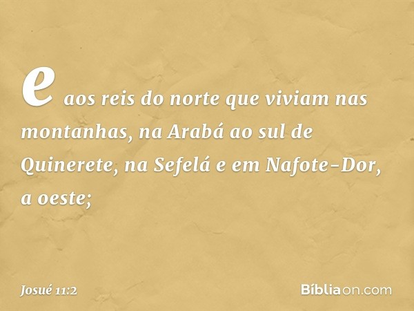 e aos reis do norte que viviam nas montanhas, na Arabá ao sul de Quinerete, na Sefelá e em Nafote-Dor, a oeste; -- Josué 11:2