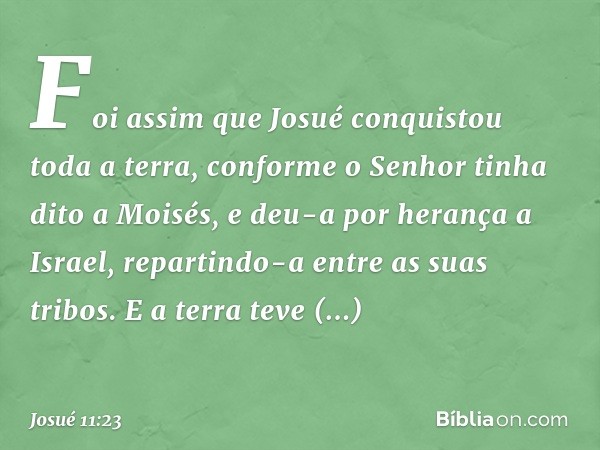 Foi assim que Josué conquistou toda a terra, conforme o Senhor tinha dito a Moisés, e deu-a por herança a Israel, repartindo-a entre as suas tribos.
E a terra t