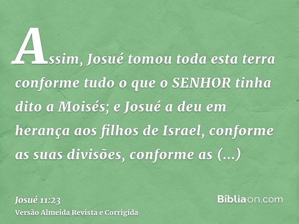 Assim, Josué tomou toda esta terra conforme tudo o que o SENHOR tinha dito a Moisés; e Josué a deu em herança aos filhos de Israel, conforme as suas divisões, c