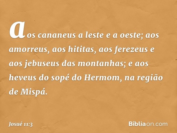 aos cananeus a leste e a oeste; aos amorreus, aos hititas, aos ferezeus e aos jebuseus das montanhas; e aos heveus do sopé do Hermom, na região de Mispá. -- Jos