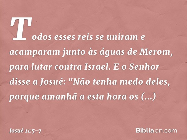 Todos esses reis se uniram e acamparam junto às águas de Merom, para lutar contra Israel. E o Senhor disse a Josué: "Não tenha medo deles, porque amanhã a esta 